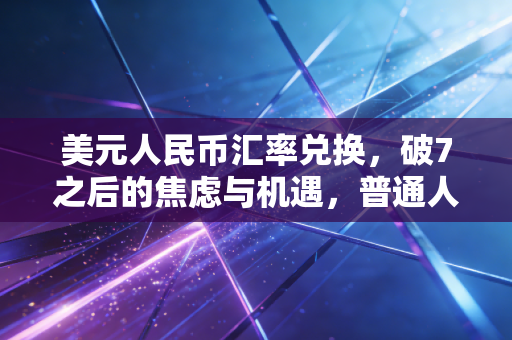 美元人民币汇率兑换,破7之后的焦虑与机遇,普通人该如何守住钱袋子?