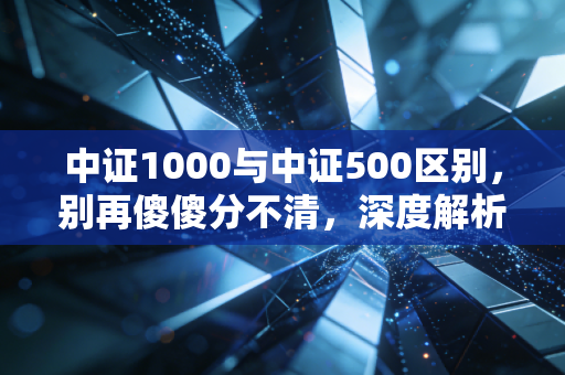 中证1000与中证500区别,别再傻傻分不清,深度解析中小盘股的投资逻辑