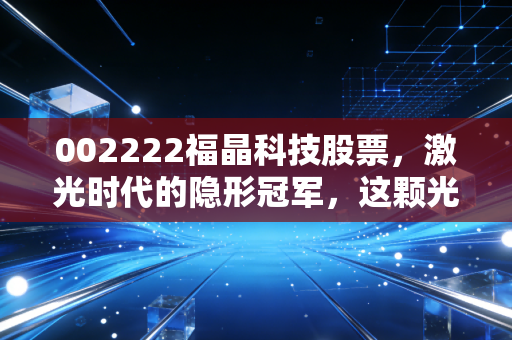 002222福晶科技股票,激光时代的隐形冠军,这颗光学心脏还能跳动多久?
