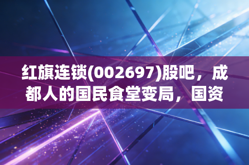 红旗连锁(002697)股吧,成都人的国民食堂变局,国资入局下的投资机会与隐忧