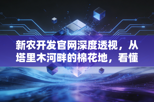新农开发官网深度透视,从塔里木河畔的棉花地,看懂一家农业上市公司的底层逻辑