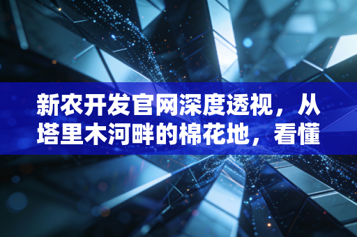 新农开发官网深度透视,从塔里木河畔的棉花地,看懂一家农业上市公司的底层逻辑