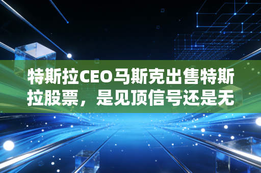 特斯拉CEO马斯克出售特斯拉股票,是见顶信号还是无奈之举?深度解析背后的财富游戏与散户焦虑