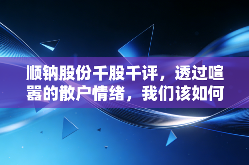顺钠股份千股千评,透过喧嚣的散户情绪,我们该如何读懂这只老牌新贵?