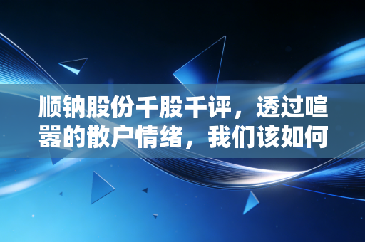 顺钠股份千股千评,透过喧嚣的散户情绪,我们该如何读懂这只老牌新贵?