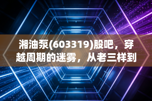 湘油泵(603319)股吧,穿越周期的迷雾,从老三样到新势力的蜕变之路