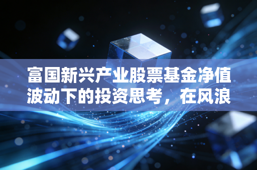 富国新兴产业股票基金净值波动下的投资思考,在风浪中寻找成长的锚点