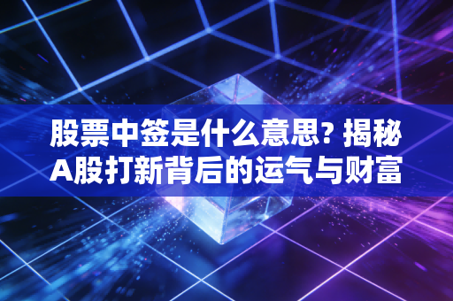 股票中签是什么意思? 揭秘A股打新背后的运气与财富密码
