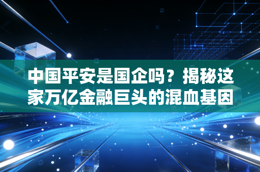 中国平安是国企吗?揭秘这家万亿金融巨头的混血基因与真实底色