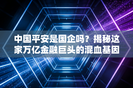 中国平安是国企吗?揭秘这家万亿金融巨头的混血基因与真实底色
