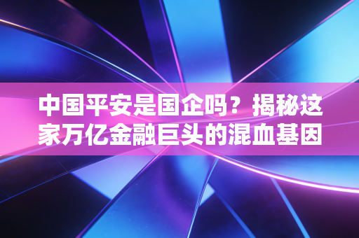中国平安是国企吗?揭秘这家万亿金融巨头的混血基因与真实底色
