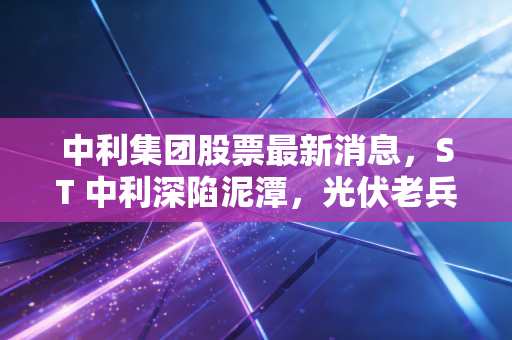 中利集团股票最新消息,ST 中利深陷泥潭,光伏老兵能否迎来绝地反击?深度解析与散户生存实录