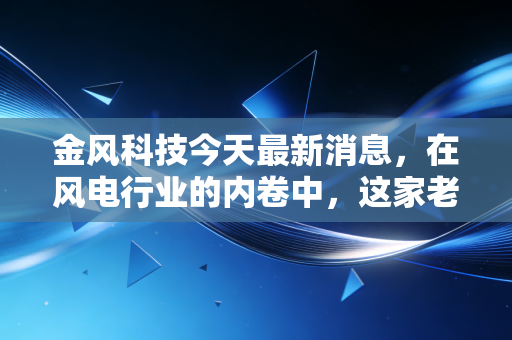 金风科技今天最新消息，在风电行业的内卷中，这家老大哥还能守得住初心吗？