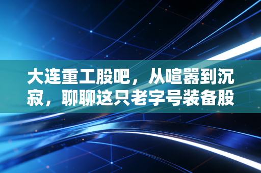 大连重工股吧,从喧嚣到沉寂,聊聊这只老字号装备股的投资心路