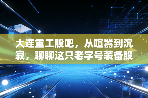 大连重工股吧,从喧嚣到沉寂,聊聊这只老字号装备股的投资心路