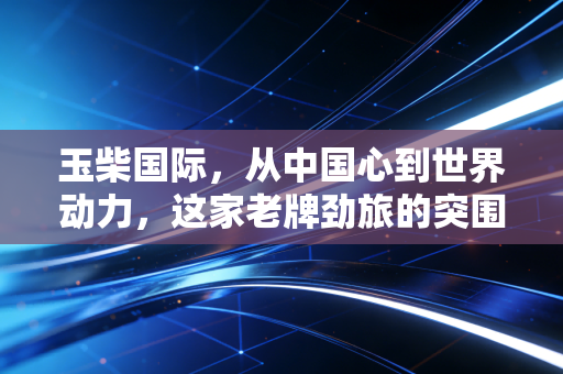 玉柴国际,从中国心到世界动力,这家老牌劲旅的突围与新生