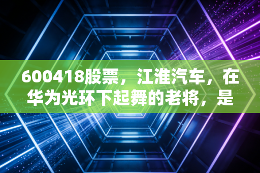 600418股票,江淮汽车,在华为光环下起舞的老将,是风口上的猪还是涅槃的凤凰?