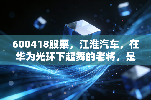 600418股票,江淮汽车,在华为光环下起舞的老将,是风口上的猪还是涅槃的凤凰?