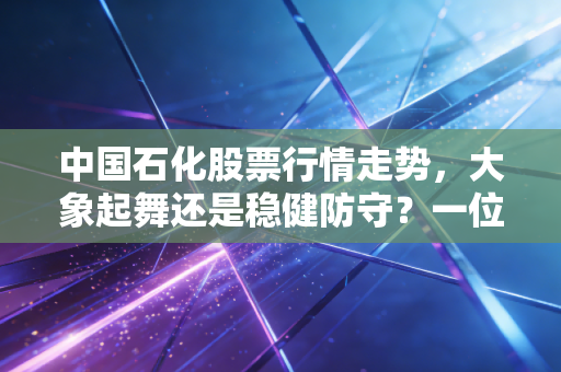 中国石化股票行情走势,大象起舞还是稳健防守?一位老股民的深度复盘