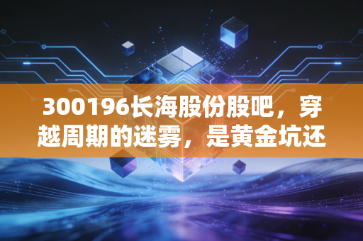 300196长海股份股吧,穿越周期的迷雾,是黄金坑还是无底洞?深度复盘与投资思考