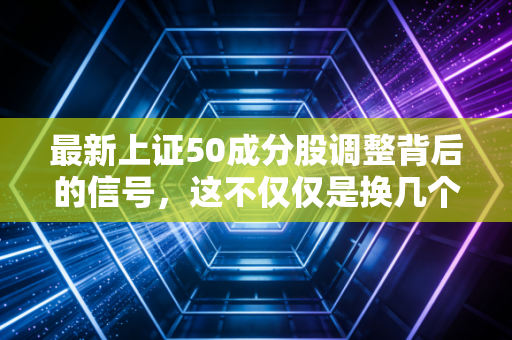 最新上证50成分股调整背后的信号,这不仅仅是换几个股票那么简单
