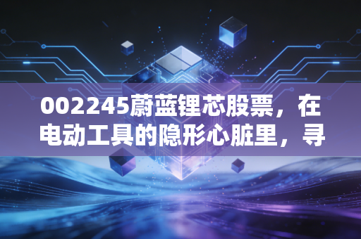 002245蔚蓝锂芯股票,在电动工具的隐形心脏里,寻找周期反转的确定性