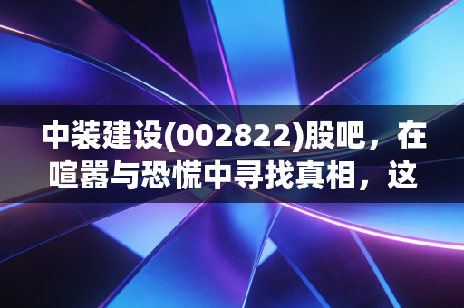 中装建设(002822)股吧,在喧嚣与恐慌中寻找真相,这究竟是黄金坑还是散户的最后晚餐?
