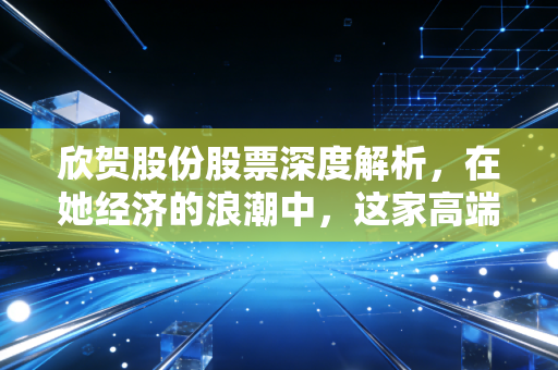 欣贺股份股票深度解析，在她经济的浪潮中，这家高端女装巨头的未来究竟如何？