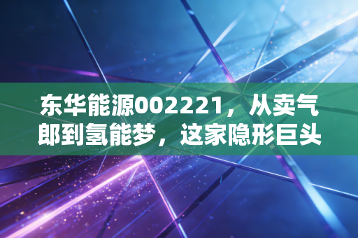 东华能源002221,从卖气郎到氢能梦,这家隐形巨头的蜕变之路值得你押注吗?
