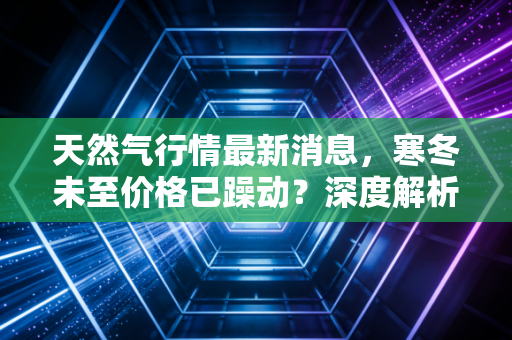 天然气行情最新消息,寒冬未至价格已躁动?深度解析背后的博弈与你的钱包