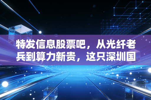 特发信息股票吧,从光纤老兵到算力新贵,这只深圳国企还能特发吗?