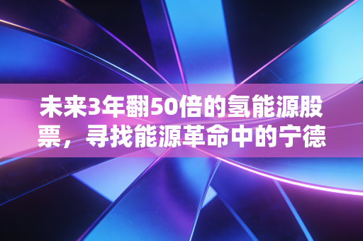 未来3年翻50倍的氢能源股票,寻找能源革命中的宁德时代,这不仅是风口,更是一场关于耐心的豪赌