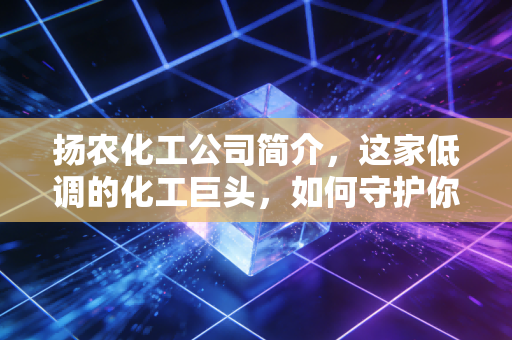扬农化工公司简介，这家低调的化工巨头，如何守护你的餐桌与夏夜？