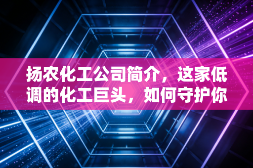 扬农化工公司简介，这家低调的化工巨头，如何守护你的餐桌与夏夜？