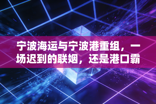 宁波海运与宁波港重组，一场迟到的联姻，还是港口霸业的最后一块拼图？