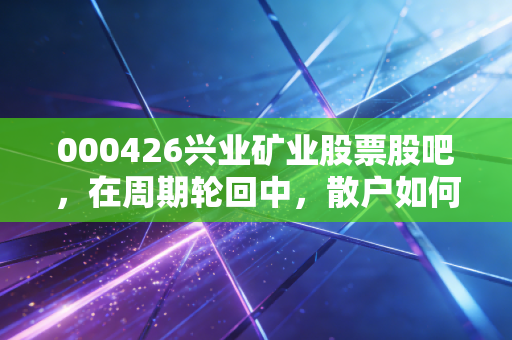 000426兴业矿业股票股吧,在周期轮回中,散户如何守住那颗躁动的铅锌心?