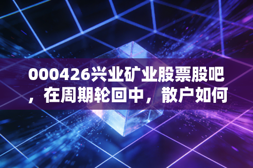 000426兴业矿业股票股吧,在周期轮回中,散户如何守住那颗躁动的铅锌心?
