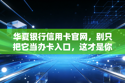 华夏银行信用卡官网,别只把它当办卡入口,这才是你玩转钱袋子的秘密基地