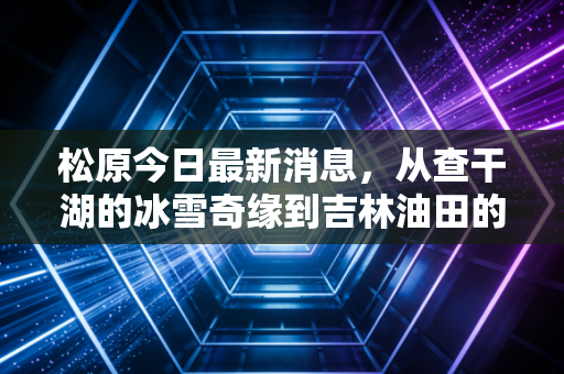 松原今日最新消息，从查干湖的冰雪奇缘到吉林油田的绿色突围，深度解析这座东北重镇的财富脉动
