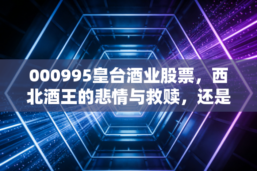 000995皇台酒业股票，西北酒王的悲情与救赎，还是资本市场的过山车游戏？