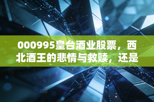 000995皇台酒业股票，西北酒王的悲情与救赎，还是资本市场的过山车游戏？