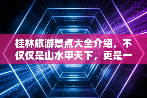 桂林旅游景点大全介绍,不仅仅是山水甲天下,更是一场关于性价比与体验经济的深度复盘