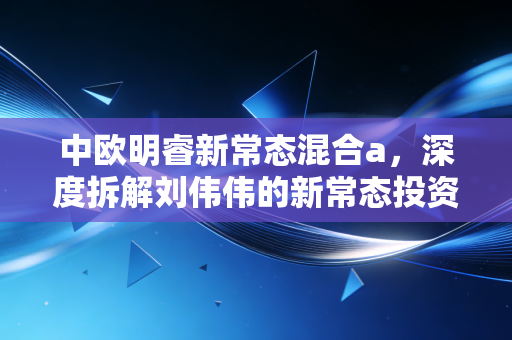 中欧明睿新常态混合a，深度拆解刘伟伟的新常态投资逻辑，震荡市下我们还能坚持吗？