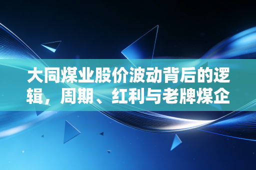 大同煤业股价波动背后的逻辑,周期、红利与老牌煤企的转型困局