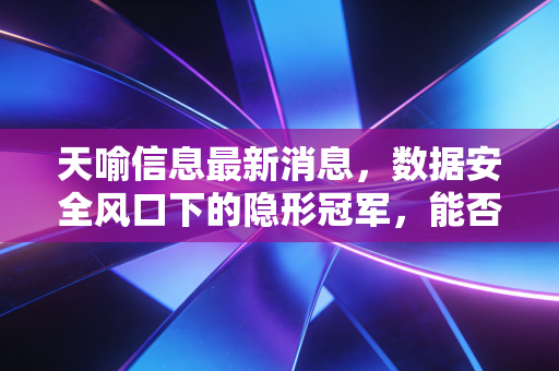 天喻信息最新消息,数据安全风口下的隐形冠军,能否借力eSIM与数字人民币突围?