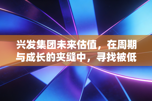兴发集团未来估值,在周期与成长的夹缝中,寻找被低估的磷金石