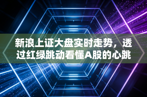 新浪上证大盘实时走势,透过红绿跳动看懂A股的心跳与脾气