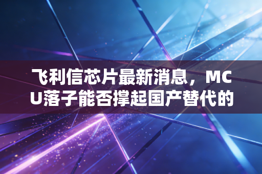 飞利信芯片最新消息，MCU落子能否撑起国产替代的万亿梦想？深度拆解背后的机遇与泡沫