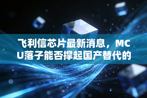 飞利信芯片最新消息，MCU落子能否撑起国产替代的万亿梦想？深度拆解背后的机遇与泡沫