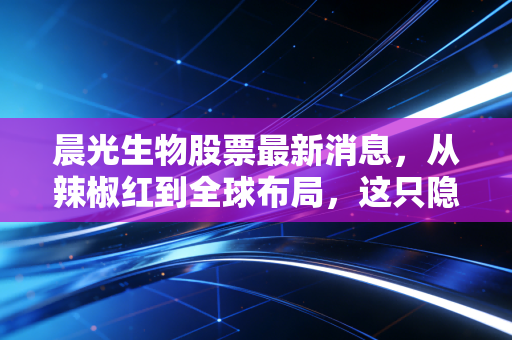 晨光生物股票最新消息，从辣椒红到全球布局，这只隐形冠军还能买吗？